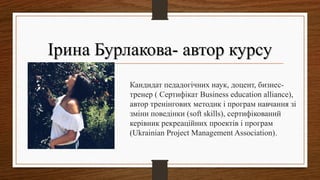 Ірина Бурлакова- автор курсуІрина Бурлакова- автор курсу
Фото Кандидат педадогічних наук, доцент, бизнес-
тренер ( Сертифікат Business education alliance),
автор тренінгових методик і програм навчання зі
зміни поведінки (soft skills), сертифікований
керівник рекреаційних проектів і програм
(Ukrainian Project Management Association).
 