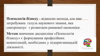Психологія бізнесу - відносно молода, але вже
затребувана галузь наукового знання, яка
синхронизує з розвитком ринкової економіки.
Метою вивчення дисципліни «Психологія
бізнесу» є формування професійних
компетенцій, необхідних у підприємницькій
діяльності.
 