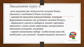 Завданнями курсу є:
-дати уявлення про психологічні складові бізнес-
діяльності, особливості бізнес культури;
- допомогти оволодіти психологічними основами
формування команди для успішного ведення бізнесу;
- сформувати здатність вибирати ділових партнерів,
проводити з ними ділові переговори, контролювати
виконання укладених договорів;
- сприяти визначанню набору особистісних якостей,
необхідних для успішної підприємницької діяльності.
 