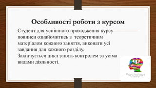 Особливості роботи з курсом
Студент для успішного проходження курсу
повинен ознайомитись з теоретичним
матеріалом кожного заняття, виконати усі
завдання для кожного розділу.
Закінчується цикл занять контролем за усіма
видами діяльності.
 