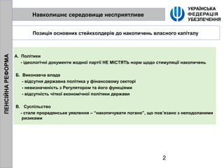 2
Навколишнє середовище несприятливе
Позиція основних стейкхолдерів до накопичень власного капіталу
А. Політики
- ідеологічні документи жодної партії НЕ МІСТЯТЬ норм щодо стимуляції накопичень
Б. Виконавча влада
- відсутня державна політика у фінансовому секторі
- невизначеність з Регулятором та його функціями
- відсутність чіткої економічної політики держави
В. Суспільство
- стале прорадянське уявлення – “накопичувати погано”, що пов’язано з неподоланими
ризиками
ПЕНСІЙНАРЕФОРМА
 