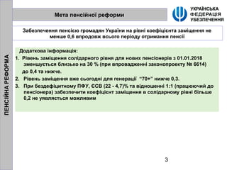 3
Мета пенсійної реформи
Забезпечення пенсією громадян України на рівні коефіцієнта заміщення не
менше 0,6 впродовж всього періоду отримання пенсії
Додаткова інформація:
1. Рівень заміщення солідарного рівня для нових пенсіонерів з 01.01.2018
зменшується близько на 30 % (при впровадженні законопроекту № 6614)
до 0,4 та нижче.
2. Рівень заміщення вже сьогодні для генерації “70+” нижче 0,3.
3. При бездефіцитному ПФУ, ЄСВ (22 - 4,7)% та відношенні 1:1 (працюючий до
пенсіонера) забезпечити коефіцієнт заміщення в солідарному рівні більше
0,2 не уявляється можливим
ПЕНСІЙНАРЕФОРМА
 