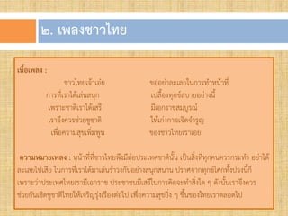 ๒. เพลงชำวไทย
เนื้อเพลง :
ชาวไทยเจ้าเอ๋ย ขออย่าละเลยในการทาหน้าที่
การที่เราได้เล่นสนุก เปลืองทุกข์สบายอย่างนี
เพราะชาติเราได้เสรี มีเอกราชสมบูรณ์
เราจึงควรช่วยชูชาติ ให้เก่งกาจเจิดจารูญ
เพื่อความสุขเพิ่มพูน ของชาวไทยเราเอย
ควำมหมำยเพลง : หน้าที่ที่ชาวไทยพึงมีต่อประเทศชาตินัน เป็นสิ่งที่ทุกคนควรกระทา อย่าได้
ละเลยไปเสีย ในการที่เราได้มาเล่นราวงกันอย่างสนุกสนาน ปราศจากทุกข์โศกทังปวงนีก็
เพราะว่าประเทศไทยเรามีเอกราช ประชาชนมีเสรีในการคิดจะทาสิ่งใด ๆ ดังนันเราจึงควร
ช่วยกันเชิดชูชาติไทยให้เจริญรุ่งเรืองต่อไป เพื่อความสุขยิ่ง ๆ ขึนของไทยเราตลอดไป
 