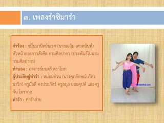 ๓. เพลงรำซิมำรำ
คำร้อง : จมื่นมานิตย์นเรศ (นายเฉลิม เศวตนันท์)
หัวหน้ากองการสังคีต กรมศิลปากร (ประพันธ์ในนาม
กรมศิลปากร)
ทำนอง : อาจารย์มนตรี ตราโมท
ผู้ประดิษฐ์ท่ำรำ : หม่อมต่วน (นางศุภลักษณ์ ภัทร
นาวิก) ครูมัลลี คงประภัศร์ ครูลมุล ยมะคุปต์ และครู
ผัน โมรากุล
ท่ำรำ : ท่าราส่าย
 