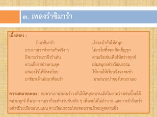 ๓. เพลงรำซิมำรำ
เนื้อเพลง :
รามาซิมารา เริงระบากันให้สนุก
ยามงานเราทางานกันจริง ๆ ไม่ละไม่ทิงจะเกิดเข็ญขุก
ถึงยามว่างเราจึงราเล่น ตามเชิงเช่นเพื่อให้สร่างทุกข์
ตามเยี่ยงอย่างตามยุค เล่นสนุกอย่างวัฒนธรรม
เล่นอะไรให้มีระเบียบ ให้งามให้เรียบจึงจะคมขา
มาซิมาเจ้าเอ๋ยมาฟ้อนรา มาเล่นระบาของไทยเราเอย
ควำมหมำยเพลง : ขอพวกเรามาเล่นราวงกันให้สนุกสนานเถิดในยามว่างเช่นนีจะได้
คลายทุกข์ ถึงเวลางานเราก็จะทางานกันจริง ๆ เพื่อจะได้ไม่ลาบาก และการราก็จะรา
อย่างมีระเบียบแบบแผน ตามวัฒนธรรมไทยของเราแล้วจะดูงดงามยิ่ง
 
