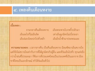 ๔. เพลงคืนเดือนหงำย
เนื้อเพลง :
ยามกลางคืนเดือนหงาย เย็นพระพายโบกพริวปลิวมา
เย็นอะไรก็ไม่เย็นจิต เท่าเย็นผูกมิตรไม่เบื่อระอา
เย็นร่มธงไทยปกไปทั่วหล้า เย็นยิ่งนาฟ้ามาประพรมเอย
ควำมหมำยเพลง : เวลากลางคืน เป็นคืนเดือนหงาย มีลมพัดมาเย็นสบายใจ
แต่ก็ยังไม่สบายใจเท่ากับการที่ได้ผูกมิตรกับผู้อื่น และที่ร่มเย็นไปทั่ว ทุกแห่งยิ่ง
กว่านาฝนที่โปรยลงมา ก็คือการที่ประเทศไทยเป็นประเทศที่เป็นเอกราช มีธง
ชาติไทยเป็นเอกลักษณ์ ทาให้ร่มเย็นทั่วไป
 