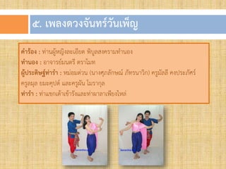 ๕. เพลงดวงจันทร์วันเพ็ญ
คำร้อง : ท่านผู้หญิงละเอียด พิบูลสงครามทานอง
ทำนอง : อาจารย์มนตรี ตราโมท
ผู้ประดิษฐ์ท่ำรำ : หม่อมต่วน (นางศุภลักษณ์ ภัทรนาวิก) ครูมัลลี คงประภัศร์
ครูลมุล ยมะคุปต์ และครูผัน โมรากุล
ท่ำรำ : ท่าแขกเต้าเข้ารังและท่าผาลาเพียงไหล่
 