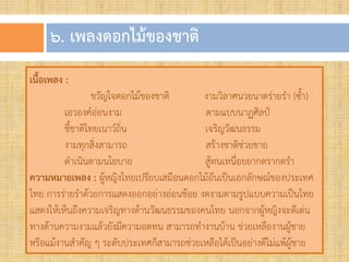 ๖. เพลงดอกไม้ของชำติ
เนื้อเพลง :
ขวัญใจดอกไม้ของชาติ งามวิลาศนวยนาดร่ายร้า (ซ้้า)
เอวองค์อ่อนงาม ตามแบบนาฏศิลป์
ชี้ชาติไทยเนาว์ถิ่น เจริญวัฒนธรรม
งามทุกสิ่งสามารถ สร้างชาติช่วยชาย
ด้าเนินตามนโยบาย สู้ทนเหนื่อยยากตรากตร้า
ความหมายเพลง : ผู้หญิงไทยเปรียบเสมือนดอกไม้อันเป็นเอกลักษณ์ของประเทศ
ไทย การร่ายร้าด้วยการแสดงออกอย่างอ่อนช้อย งดงามตามรูปแบบความเป็นไทย
แสดงให้เห็นถึงความเจริญทางด้านวัฒนธรรมของคนไทย นอกจากผู้หญิงจะดีเด่น
ทางด้านความงามแล้วยังมีความอดทน สามารถท้างานบ้าน ช่วยเหลืองานผู้ชาย
หรือแม้งานส้าคัญ ๆ ระดับประเทศก็สามารถช่วยเหลือได้เป็นอย่างดีไม่แพ้ผู้ชาย
 