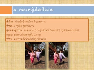 ๗. เพลงหญิงไทยใจงำม
คาร้อง : ท่านผู้หญิงละเอียด พิบูลสงคราม
ทานอง : ครูเอื้อ สุนทรสนาน
ผู้ประดิษฐ์ท่ารา : หม่อมต่วน (นางศุภลักษณ์ ภัทรนาวิก) ครูมัลลี คงประภัศร์
ครูลมุล ยมะคุปต์ และครูผัน โมรากุล
ท่ารา : ท่าพรหมสี่หน้าและท่ายูงฟ้อนหาง
 