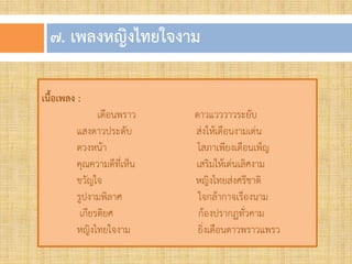 ๗. เพลงหญิงไทยใจงำม
เนื้อเพลง :
เดือนพราว ดาวแวววาวระยับ
แสงดาวประดับ ส่งให้เดือนงามเด่น
ดวงหน้า โสภาเพียงเดือนเพ็ญ
คุณความดีที่เห็น เสริมให้เด่นเลิศงาม
ขวัญใจ หญิงไทยส่งศรีชาติ
รูปงามพิลาศ ใจกล้ากาจเรืองนาม
เกียรติยศ ก้องปรากฏทั่วคาม
หญิงไทยใจงาม ยิ่งเดือนดาวพราวแพรว
 