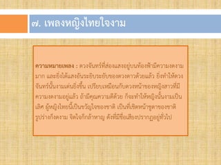 ๗. เพลงหญิงไทยใจงำม
ความหมายเพลง : ดวงจันทร์ที่ส่องแสงอยู่บนท้องฟ้ามีความงดงาม
มาก และยิ่งได้แสงอันระยิบระยับของดวงดาวด้วยแล้ว ยิ่งท้าให้ดวง
จันทร์นั้นงามเด่นยิ่งขึ้น เปรียบเหมือนกับดวงหน้าของหญิงสาวที่มี
ความงดงามอยู่แล้ว ถ้ามีคุณความดีด้วย ก็จะท้าให้หญิงนั้นงามเป็น
เลิศ ผู้หญิงไทยนี้เป็นขวัญใจของชาติ เป็นที่เชิดหน้าชูตาของชาติ
รูปร่างก็งดงาม จิตใจก็กล้าหาญ ดังที่มีชื่อเสียงปรากฏอยู่ทั่วไป
 