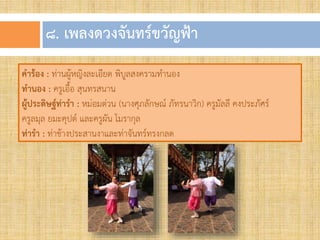 ๘. เพลงดวงจันทร์ขวัญฟ้ำ
คาร้อง : ท่านผู้หญิงละเอียด พิบูลสงครามท้านอง
ทานอง : ครูเอื้อ สุนทรสนาน
ผู้ประดิษฐ์ท่ารา : หม่อมต่วน (นางศุภลักษณ์ ภัทรนาวิก) ครูมัลลี คงประภัศร์
ครูลมุล ยมะคุปต์ และครูผัน โมรากุล
ท่ารา : ท่าช้างประสานงาและท่าจันทร์ทรงกลด
 