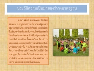 ประวัติควำมเป็นมำของรำวงมำตรฐำน
ต่อมำ เมื่อปี พ.ศ.๒๔๘๗ ในสมัย
จอมพล ป.พิบูลสงครำมเป็นนำยกรัฐมนตรี
รัฐบำลตระหนักถึงควำมสำคัญของกำรละเล่น
รื่นเริงประจำชำติและเห็นว่ำคนไทยนิยมเล่นรำ
โทนกันอย่ำงแพร่หลำย ถ้ำปรับปรุงกำรเล่นรำ
โทนให้เป็นระเบียบทั้งเพลงร้อง ลีลำท่ำรำ
และกำรแต่งกำยจะทำให้กำรเล่นรำโทนเป็นที่
น่ำนิยมมำกยิ่งขึ้น จึงได้มอบหมำยให้กรม
ศิลปำกรปรับปรุงรำโทนเสียใหม่ให้เป็น
มำตรฐำน มีกำรแต่งเนื้อร้องทำนองเพลง และ
นำท่ำรำจำกเพลงแม่บทมำกำหนดเป็นท่ำรำ
เฉพำะ แต่ละเพลงอย่ำงเป็นแบบแผน
 