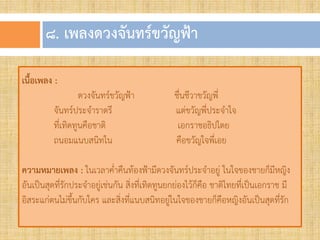 ๘. เพลงดวงจันทร์ขวัญฟ้ำ
เนื้อเพลง :
ดวงจันทร์ขวัญฟ้า ชื่นชีวาขวัญพี่
จันทร์ประจ้าราตรี แต่ขวัญพี่ประจ้าใจ
ที่เทิดทูนคือชาติ เอกราชอธิปไตย
ถนอมแนบสนิทใน คือขวัญใจพี่เอย
ความหมายเพลง : ในเวลาค่้าคืนท้องฟ้ามีดวงจันทร์ประจ้าอยู่ ในใจของชายก็มีหญิง
อันเป็นสุดที่รักประจ้าอยู่เช่นกัน สิ่งที่เทิดทูนยกย่องไว้ก็คือ ชาติไทยที่เป็นเอกราช มี
อิสระแก่ตนไม่ขึ้นกับใคร และสิ่งที่แนบสนิทอยู่ในใจของชายก็คือหญิงอันเป็นสุดที่รัก
 