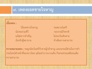 ๙. เพลงยอดชำยใจหำญ
เนื้อเพลง :
โอ้ยอดชายใจหาญ ขอสมานไมตรี
น้องขอร่วมชีวี กอบกรณีกิจชาติ
แม้สุดยากล้าเค็ญ ไม่ขอเว้นเดินตาม
น้องจักสู้พยายาม ท้าเต็มความสามารถ
ความหมายเพลง : ขอผูกมิตรไมตรีกับชายผู้กล้าหาญ และจะขอมีส่วนในการท้า
ประโยชน์ท้าหน้าที่ของชาวไทย แม้จะล้าบากยากแค้น ก็จะขอช่วยเหลือจนเต็ม
ความสามารถ
 