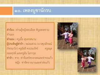 ๑๐. เพลงบูชำนักรบ
คาร้อง : ท่านผู้หญิงละเอียด พิบูลสงคราม
ท้านอง
ทานอง : ครูเอื้อ สุนทรสนาน
ผู้ประดิษฐ์ท่ารา : หม่อมต่วน (นางศุภลักษณ์
ภัทรนาวิก) ครูมัลลี คงประภัศร์ ครูลมุล
ยมะคุปต์ และครูผัน โมรากุล
ท่ารา : ชาย ท่าจันทร์ทรงกลดและท่าขอแก้ว
หญิง ท่าขัดจางนางและท่าล่อแก้ว
 