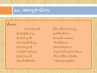๑๐. เพลงบูชำนักรบ
เนื้อเพลง :
น้องรักรักบูชาพี่ ที่มั่นคงที่มั่นคงกล้าหาญ
เป็นนักสู้เชี่ยวชาญ สมศักดิ์ชาตินักรบ
น้องรักรักบูชาพี่ ที่มานะที่มานะอดทน
หนักแสนหนักพี่ผจญ เกียรติพี่ขจรจบ
น้องรักรักบูชาพี่ ที่ขยันที่ขยันกิจการ
บากบั่นสร้างหลักฐาน ท้าทุกด้านท้าทุกด้านครันครบ
น้องรักรักบูชาพี่ ที่รักชาติที่รักชาติยิ่งชีวิต
เลือดเนื้อพี่พลีอุทิศ ชาติยงอยู่ยงอยู่คู่พิภพ
 
