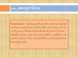 ๑๐. เพลงบูชำนักรบ
ความหมายเพลง : น้องรักและบูชาพี่ เพราะมีความกล้าหาญ เป็นนักสู้ที่
เก่งกล้าสามารถสมกับเป็นชายชาตินักรบที่มีความมานะอดทน แม้ว่าจะ
ยากเย็นแสนเข็ญ พี่ก็ต่อสู้จนชื่อเสียงเลื่องลือไปทั่ว นอกจากนี้ ยังขยัน
ขันแข็งในงานทุกอย่าง อุตส่าห์สร้างหลักฐานให้มั่นคง และพี่ยังมีความรัก
ในชาติบ้านเมืองยิ่งกว่าชีวิต ยอมสละได้แม้ชีวิตและเลือดเนื้อเพื่อให้ชาติ
ไทยคงอยู่คู่โลกต่อไป
 