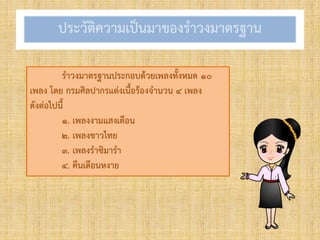 ประวัติควำมเป็นมำของรำวงมำตรฐำน
รำวงมำตรฐำนประกอบด้วยเพลงทั้งหมด ๑๐
เพลง โดย กรมศิลปำกรแต่งเนื้อร้องจำนวน ๔ เพลง
ดังต่อไปนี้
๑. เพลงงำมแสงเดือน
๒. เพลงชำวไทย
๓. เพลงรำซิมำรำ
๔. คืนเดือนหงำย
 