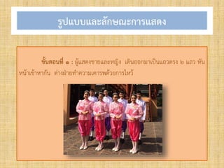 รูปแบบและลักษณะการแสดง
ขั้นตอนที่ ๑ : ผู้แสดงชายและหญิง เดินออกมาเป็นแถวตรง ๒ แถว หัน
หน้าเข้าหากัน ต่างฝ่ายท้าความเคารพด้วยการไหว้
 