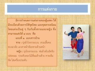 การแต่งกาย
มีการกาหนดการแต่งกายของผู้แสดง ให้
มีระเบียบด้วยการใช้ชุดไทย และชุดสากลนิยม
โดยแต่งเป็นคู่ ๆ รับกันทั้งชายและหญิง ซึ่ง
สามารถแต่งได้ ๔ แบบ คือ
แบบที่ ๑ แบบชาวบ้าน
ชาย : นุ่งผ้าโจงกระเบน สวมเสื้อคอ
พวงมาลัย เอวคาดผ้าห้อยชายด้านหน้า
หญิง : นุ่งโจงกระเบน ห่มผ้าสไบอัดจีบ
ปล่อยผม ประดับดอกไม้ที่ผมด้านซ้าย คาดเข็ม
ขัด ใส่เครื่องประดับ
 