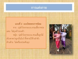 การแต่งกาย
แบบที่ 2 แบบไทยพระราชนิยม
ชาย : นุ่งผ้าโจงกระเบน สวมเสื้อราชปะ
แตน ใส่ถุงเท้ารองเท้า
หญิง : นุ่งผ้าโจงกระเบน สวมเสื้อลูกไม้
สไบพาดบ่าผูกเป็นโบว์ ทิ้งชายไว้ข้างล้าตัว
ด้านซ้าย ใส่เครื่องประดับมุก
 