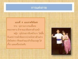 การแต่งกาย
แบบที่ 4 แบบราตรีสโมสร
ชาย : นุ่งกางเกง สวมเสื้อคอ
พระราชทาน ผ้าคาดเอวห้อยชายด้านหน้า
หญิง : นุ่งโปรงยาวจีบหน้านาง ใส่เสื้อ
จับเดรป ชายผ้าห้อยจากบ่าลงไปทางด้านล่าง
เปิดไหล่ขวา ศีรษะท้าผมเกล้าเป็นมวยสูง ใส่
เกี้ยว และเครื่องประดับ
 