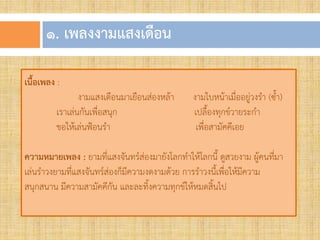 ๑. เพลงงำมแสงเดือน
เนื้อเพลง :
งามแสงเดือนมาเยือนส่องหล้า งามใบหน้าเมื่ออยู่วงรา (ซา)
เราเล่นกันเพื่อสนุก เปลืองทุกข์วายระกา
ขอให้เล่นฟ้อนรา เพื่อสามัคคีเอย
ควำมหมำยเพลง : ยามที่แสงจันทร์ส่องมายังโลกทาให้โลกนี ดูสวยงาม ผู้คนที่มา
เล่นราวงยามที่แสงจันทร์ส่องก็มีความงดงามด้วย การราวงนีเพื่อให้มีความ
สนุกสนาน มีความสามัคคีกัน และละทิงความทุกข์ให้หมดสินไป
 