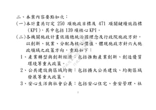 2
二、本案內容要點如次：
(一)本計畫共訂定 250 項施政目標及 471 項關鍵績效指標
（KPI），其中包括 139 項核心 KPI。
(二)各機關施政計畫依循總統治國理念及行政院施政方針，
以創新、就業、分配為核心價值，體現施政方針六大施
政領域之政策方向，重點如下：
1、產業轉型與創新經濟：包括推動產業創新、創造優質
環境等重大政策。
2、公共建設與區域均衡：包括擴大公共建設、均衡區域
發展等重大政策。
3、安心生活與社會公義：包括安心住宅、食安管理、社
行
政
院
行
政
院
第
3562次
院
會
會
議
D95F0FC55D5549BE
 