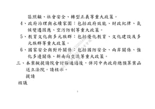3
區照顧、社會安全、轉型正義等重大政策。
4、政府治理與永續家園：包括政府效能、財政紀律、氣
候變遷因應、空污防制等重大政策。
5、教育文化與多元族群：包括優化教育、文化建設及多
元族群等重大政策。
6、國家安全與對外關係：包括國防安全、兩岸關係、強
化多邊關係、新南向交流等重大政策。
三、本案擬提請院會討論通過後，併同中央政府總預算案函
送立法院。請核示。
提請
核議
行
政
院
行
政
院
第
3562次
院
會
會
議
D95F0FC55D5549BE
 