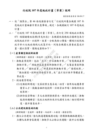 1
行政院 107 年度施政計畫（草案）說明
國家發展委員會 106.08.17
一、 依「預算法」第 46 條及國發會訂定「行政院所屬各機關 107 年
度施政計畫編審作業注意事項」規定，各機關擬訂 107 年度施政
計畫。
二、 「行政院 107 年度施政計畫（草案）」共訂定 250 項施政目標及
471 項關鍵績效指標(參見附表)。各機關依循總統治國理念及行
政院施政方針，以創新、就業、分配為核心價值，體現行政院施
政方針六大施政領域之政策方向，列為各機關之重要政策或計
畫，據以落實，謹摘述重點如下：
(一) 產業轉型與創新經濟
(辦理機關：國發會、科技部、經濟部、農委會、金管會、環保署等)
1、 推動產業創新：包括「亞洲‧矽谷推動方案」、「智慧機械產業
推動方案」、「綠能科技產業創新推動方案」、「生醫產業創新推
動方案」、「國防產業」、「新農業創新推動方案」、「循環經濟」、
「數位國家‧創新經濟發展方案」及「晶片設計與半導體產業」
等政策。
2、 創造優質環境：
(1) 完備創新環境：完善創業生態系統；培育、留用及延攬專業
優質人才；鼓勵金融科技創新，活絡資本市場；推動財經法
制革新。
(2) 排除投資障礙：多元水源開發與節水，維持供水穩定；推動
能源結構轉型；充裕土地供給及活化國有土地；檢討環評制
度，提升審查效率。
(二) 公共建設與區域均衡
(辦理機關：交通部、通傳會、內政部、工程會、國發會等)
1、 擴大公共建設：強化軌道運輸服務功能，持續推動鐵路捷運化、
立體化及都會區捷運；推動多元公路公共運輸，提升公共運輸
行
政
院
行
政
院
第
3562次
院
會
會
議
D95F0FC55D5549BE
 