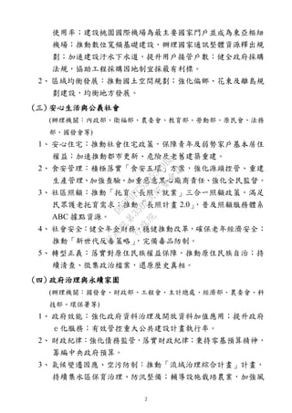 2
使用率；建設桃園國際機場為最主要國家門戶並成為東亞樞紐
機場；推動數位寬頻基礎建設，辦理國家通訊整體資源釋出規
劃；加速建設汙水下水道，提升用戶接管戶數；健全政府採購
法規，協助工程採購因地制宜採最有利標。
2、 區域均衡發展：推動國土空間規劃；強化偏鄉、花東及離島規
劃建設，均衡地方發展。
(三) 安心生活與公義社會
(辦理機關：內政部、衛福部、農委會、教育部、勞動部、原民會、法務
部、國發會等)
1、 安心住宅：推動社會住宅政策，保障青年及弱勢家戶基本居住
權益；加速推動都市更新、危險及老舊建築重建。
2、 食安管理：積極落實「食安五環」方案，強化源頭控管、重建
生產管理、加強查驗、加重惡意黑心廠商責任、強化全民監督。
3、 社區照顧：推動「托育、長照、就業」三合一照顧政策，滿足
民眾護老托育需求；推動「長照計畫 2.0」，普及照顧服務體系
ABC 據點資源。
4、 社會安全：健全年金財務，穩健推動改革，確保老年經濟安全；
推動「新世代反毒策略」，完備毒品防制。
5、 轉型正義：落實對原住民族權益保障，推動原住民族自治；持
續清查、徵集政治檔案，還原歷史真相。
(四) 政府治理與永續家園
(辦理機關：國發會、財政部、工程會、主計總處、經濟部、農委會、科
技部、環保署等)
1、 政府效能：強化政府資料治理及開放資料加值應用；提升政府
ｅ化服務；有效管控重大公共建設計畫執行率。
2、 財政紀律：強化債務監管，落實財政紀律；秉持零基預算精神，
籌編中央政府預算。
3、 氣候變遷因應、空污防制：推動「流域治理綜合計畫」計畫，
持續集水區保育治理、防汛整備；輔導設施栽培農業，加強風
行
政
院
行
政
院
第
3562次
院
會
會
議
D95F0FC55D5549BE
 