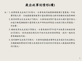 5
歲出政事別情形(續)
1.經濟發展支出減少141億元，主要係減列桃園機場捷運計畫最後一年經
費93億元等，另桃園捷運綠線等計畫經費64億元移列前瞻特別預算辦理。
2.教育科學文化支出減少74億元，主要係減列2017臺北世大運計畫31億元、
加速行動寬頻服務計畫26億元及中研院南部院區土地款15億元等最後一
年經費。
3.補助及其他支出減少59億元，主要係預估107年度中央統籌分配稅款增
加125億元，經依地制法規定給予地方政府財源保障後，減列一般性及
專案補助款所致。
4.退休撫卹支出減少25億元，主要係退撫基金運用收益未達法定收益數已
足額撥補核實減列14億元及退除役官兵退休給付因退伍人數遞減核實減
列13億元。
註：
 