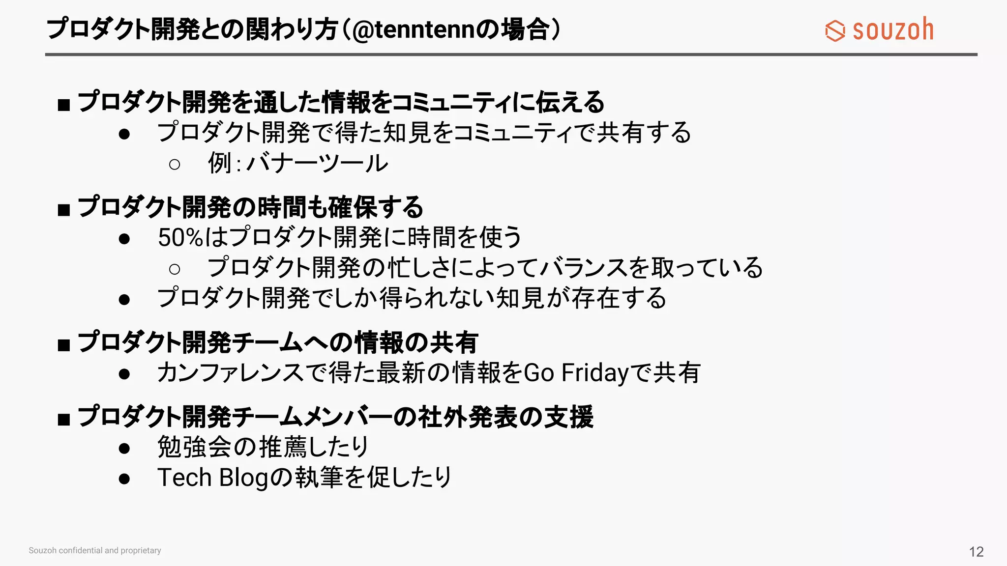 プロダクト開発との関わり方（@tenntennの場合）
■ プロダクト開発を通した情報をコミュニティに伝える
● プロダクト開発で得た知見をコミュニティで共有する
○ 例：バナーツール
■ プロダクト開発の時間も確保する
● 50%はプロダクト開発に時間を使う
○ プロダクト開発の忙しさによってバランスを取っている
● プロダクト開発でしか得られない知見が存在する
■ プロダクト開発チームへの情報の共有
● カンファレンスで得た最新の情報をGo Fridayで共有
■ プロダクト開発チームメンバーの社外発表の支援
● 勉強会の推薦したり
● Tech Blogの執筆を促したり
12
 