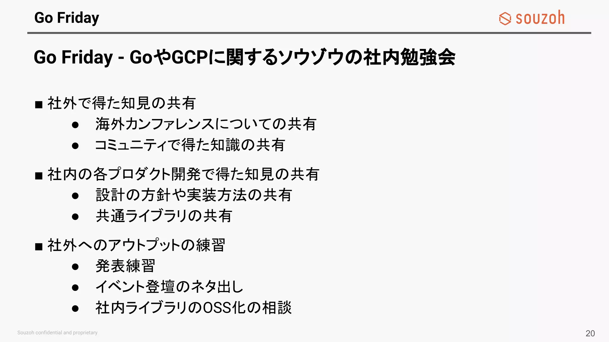 Go Friday
Go Friday - GoやGCPに関するソウゾウの社内勉強会
■ 社外で得た知見の共有
● 海外カンファレンスについての共有
● コミュニティで得た知識の共有
■ 社内の各プロダクト開発で得た知見の共有
● 設計の方針や実装方法の共有
● 共通ライブラリの共有
■ 社外へのアウトプットの練習
● 発表練習
● イベント登壇のネタ出し
● 社内ライブラリのOSS化の相談
20
 