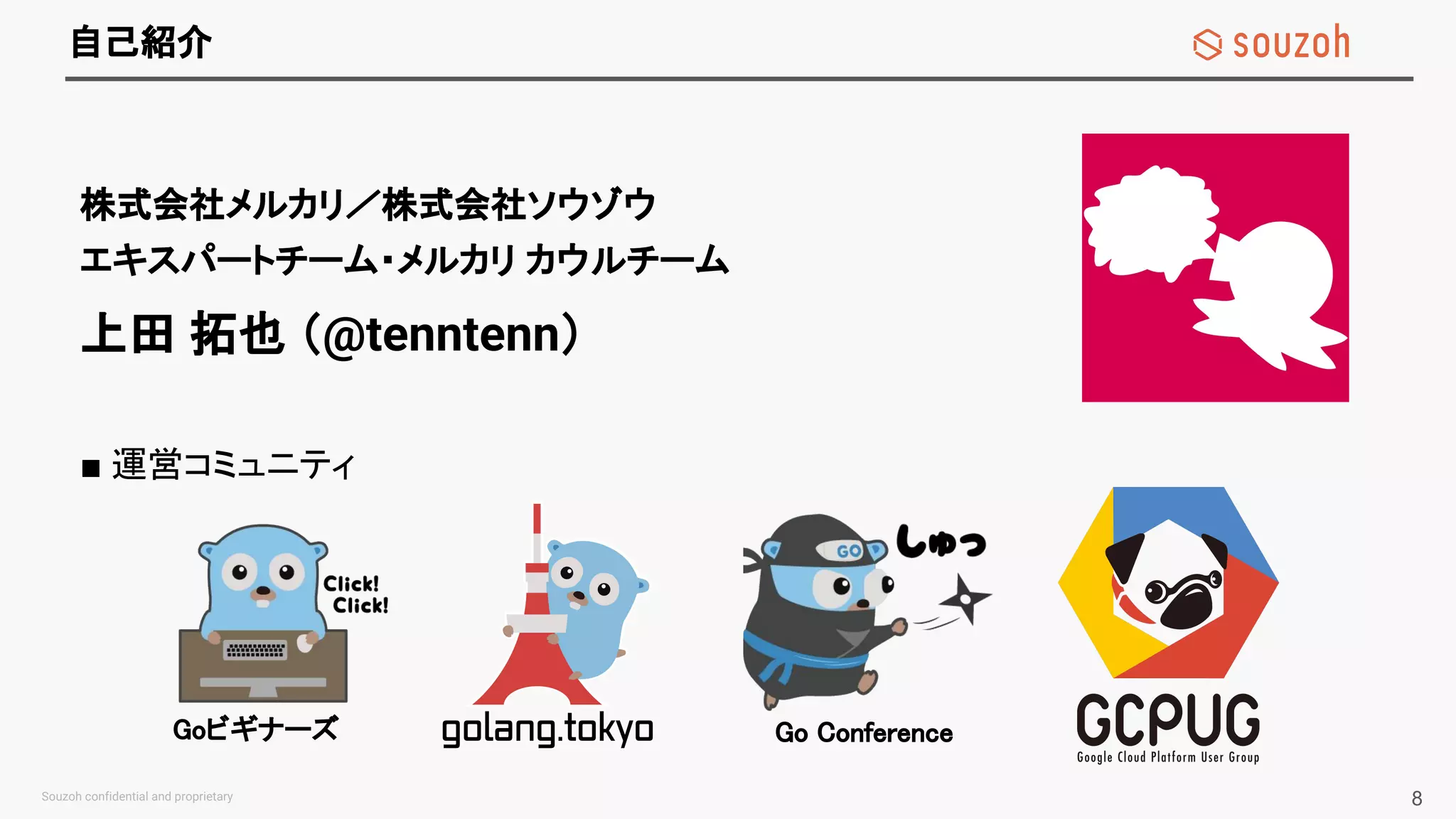 自己紹介
■ 運営コミュニティ
株式会社メルカリ／株式会社ソウゾウ
エキスパートチーム・メルカリ カウルチーム
上田 拓也 （@tenntenn）
8
Goビギナーズ Go Conference
 