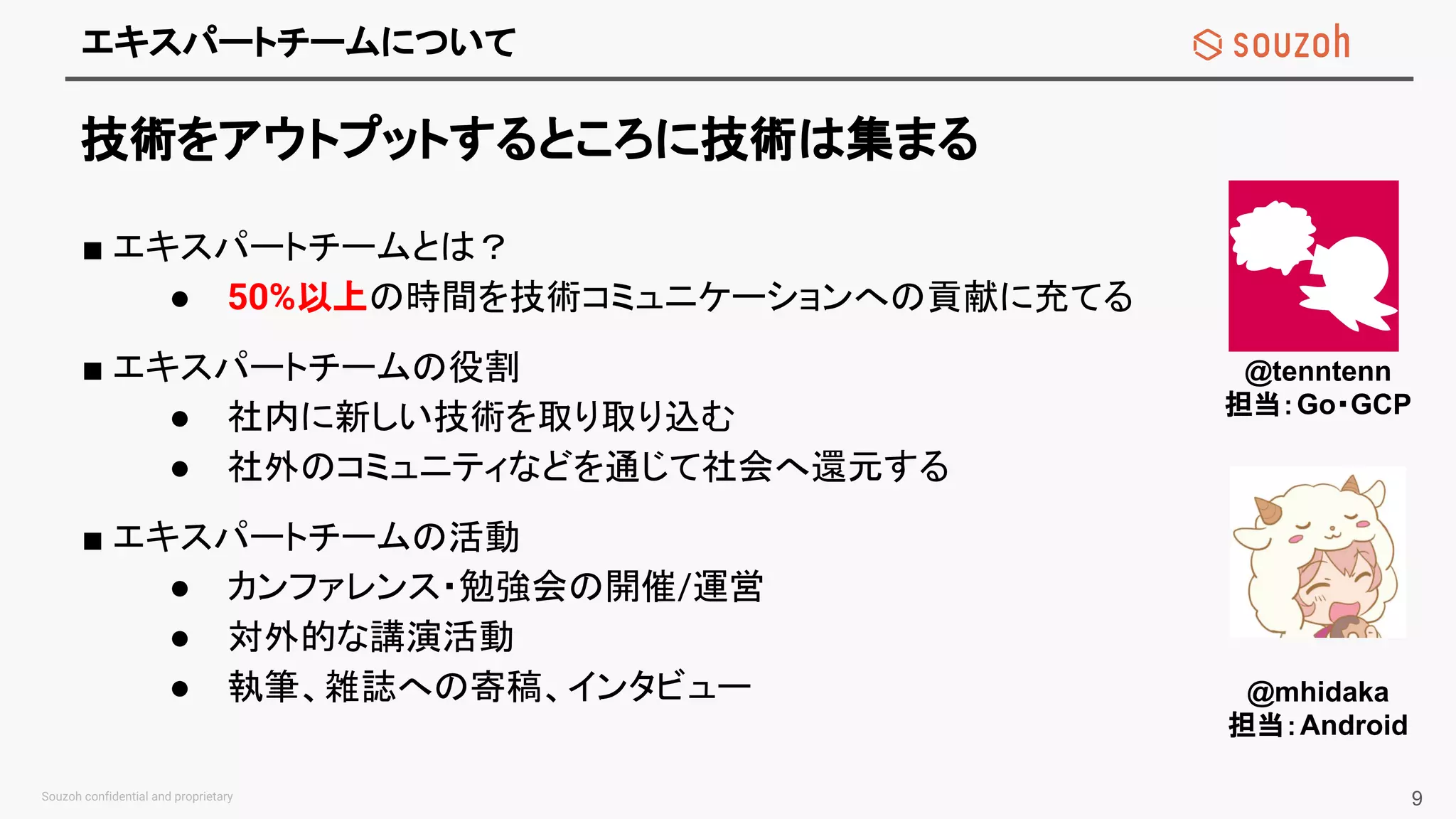 エキスパートチームについて
技術をアウトプットするところに技術は集まる
■ エキスパートチームとは？
● 50%以上の時間を技術コミュニケーションへの貢献に充てる
■ エキスパートチームの役割
● 社内に新しい技術を取り取り込む
● 社外のコミュニティなどを通じて社会へ還元する
■ エキスパートチームの活動
● カンファレンス・勉強会の開催/運営
● 対外的な講演活動
● 執筆、雑誌への寄稿、インタビュー
9
@tenntenn
担当：Go・GCP
@mhidaka
担当：Android
 