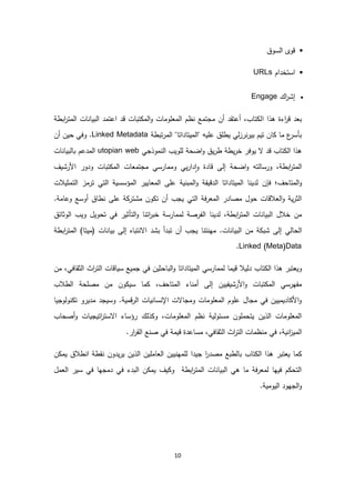 10
•‫سوق‬ ‫ا‬ ‫قوى‬
•‫استخدام‬URLs
‫اك‬‫ر‬‫إش‬Engage
‫ا‬ ‫هذا‬ ‫اءة‬‫ر‬‫ق‬ ‫بعد‬‫ابطة‬‫ر‬‫مت‬ ‫ا‬ ‫ات‬ ‫بيا‬ ‫ا‬ ‫اعتمد‬ ‫قد‬ ‫تبات‬ ‫م‬ ‫ا‬‫و‬ ‫معلومات‬ ‫ا‬ ‫ظم‬ ‫مجتمع‬ ‫أن‬ ‫أعتقد‬ ،‫تاب‬
‫تبطة‬‫ر‬‫م‬ ‫ا‬ "‫ميتاداتا‬ ‫"ا‬ ‫عليه‬ ‫يطلق‬ ‫بيررزي‬ ‫تيم‬ ‫ان‬ ‫ما‬ ‫ع‬‫بأسر‬Linked Metadata.‫و‬‫أن‬ ‫حين‬ ‫في‬
‫موذجي‬ ‫ا‬ ‫لويب‬ ‫اضحة‬‫و‬ ‫يق‬‫ر‬‫ط‬ ‫يطة‬‫ر‬‫خ‬ ‫يوفر‬ ‫ال‬ ‫قد‬ ‫تاب‬ ‫ا‬ ‫هذا‬utopian web‫ات‬ ‫بيا‬ ‫با‬ ‫مدعم‬ ‫ا‬
‫و‬ ،‫ابطة‬‫ر‬‫مت‬ ‫ا‬‫رشيف‬ ‫ا‬ ‫ودور‬ ‫تبات‬ ‫م‬ ‫ا‬ ‫مجتمعات‬ ‫وممارسي‬ ‫يي‬‫ر‬‫دا‬‫ا‬‫و‬ ‫قادة‬ ‫ى‬ ‫إ‬ ‫اضحة‬‫و‬ ‫ته‬ ‫رسا‬
‫متاحف‬ ‫ا‬‫و‬‫؛‬‫فإن‬‫مؤسسية‬ ‫ا‬ ‫معايير‬ ‫ا‬ ‫على‬ ‫ية‬ ‫مب‬ ‫ا‬‫و‬ ‫دقيقة‬ ‫ا‬ ‫ميتاداتا‬ ‫ا‬ ‫ا‬ ‫دي‬‫تي‬ ‫ا‬‫تمثيالت‬ ‫ا‬ ‫ترمز‬
.‫وعامة‬ ‫أوسع‬ ‫طاق‬ ‫على‬ ‫ة‬ ‫مشتر‬ ‫ون‬ ‫ت‬ ‫أن‬ ‫يجب‬ ‫تي‬ ‫ا‬ ‫فة‬‫ر‬‫مع‬ ‫ا‬ ‫مصادر‬ ‫حول‬ ‫عالقات‬ ‫ا‬‫و‬ ‫ية‬‫ر‬‫ث‬ ‫ا‬
‫خالل‬ ‫من‬‫ات‬ ‫بيا‬ ‫ا‬‫ابطة‬‫ر‬‫مت‬ ‫ا‬‫ا‬ ‫دي‬ ،‫ا‬‫وثائق‬ ‫ا‬ ‫ويب‬ ‫تحويل‬ ‫في‬ ‫تأثير‬ ‫ا‬‫و‬ ‫ا‬ ‫ات‬‫ر‬‫خب‬ ‫ممارسة‬ ‫فرصة‬
‫ي‬ ‫حا‬ ‫ا‬‫تبدأ‬ ‫أن‬ ‫يجب‬ ‫ا‬ ‫ت‬ ‫مه‬ .‫ات‬ ‫بيا‬ ‫ا‬ ‫من‬ ‫ة‬ ‫شب‬ ‫ى‬ ‫إ‬‫بشد‬‫ى‬ ‫إ‬ ‫تبا‬ ‫اال‬‫ات‬ ‫بيا‬)‫(ميتا‬‫ابطة‬‫ر‬‫مت‬ ‫ا‬
Linked (Meta)Data.
‫تاب‬ ‫ا‬ ‫هذا‬ ‫ويعتبر‬‫ا‬‫ر‬‫ت‬ ‫ا‬ ‫سياقات‬ ‫جميع‬ ‫في‬ ‫باحثين‬ ‫ا‬‫و‬ ‫ميتاداتا‬ ‫ا‬ ‫ممارسي‬ ‫قيما‬ ‫يال‬ ‫د‬‫من‬ ،‫ثقافي‬ ‫ا‬ ‫ث‬
‫متاحف‬ ‫ا‬ ‫اء‬ ‫أم‬ ‫ى‬ ‫إ‬ ‫رشيفيين‬ ‫ا‬‫و‬ ‫تبات‬ ‫م‬ ‫ا‬ ‫مفهرسي‬،‫طالب‬ ‫ا‬ ‫مصلحة‬ ‫من‬ ‫ون‬ ‫سي‬ ‫ما‬
‫وجيا‬‫و‬ ‫ت‬ ‫مديرو‬ ‫وسيجد‬ .‫قمية‬‫ر‬ ‫ا‬ ‫يات‬ ‫سا‬ ‫اإل‬ ‫ومجاالت‬ ‫معلومات‬ ‫ا‬ ‫علوم‬ ‫مجال‬ ‫في‬ ‫اديميين‬ ‫ا‬‫و‬
‫أصحاب‬‫و‬ ‫اتيجيات‬‫ر‬‫االست‬ ‫رؤساء‬ ‫ك‬ ‫ذ‬ ‫و‬ ،‫معلومات‬ ‫ا‬ ‫ظم‬ ‫ية‬‫مسئو‬ ‫يتحملون‬ ‫ذين‬ ‫ا‬ ‫معلومات‬ ‫ا‬
‫م‬ ‫ا‬‫ار‬‫ر‬‫ق‬ ‫ا‬ ‫ع‬ ‫ص‬ ‫في‬ ‫قيمة‬ ‫مساعدة‬ ،‫ثقافي‬ ‫ا‬ ‫اث‬‫ر‬‫ت‬ ‫ا‬ ‫ظمات‬ ‫م‬ ‫في‬ ،‫ية‬ ‫ا‬‫ز‬‫ي‬.
‫يعتبر‬ ‫ما‬‫تاب‬ ‫ا‬ ‫هذا‬‫مصدر‬ ‫طبع‬ ‫با‬‫ا‬‫جيد‬‫ا‬‫ن‬ ‫يم‬ ‫طالق‬ ‫ا‬ ‫قطة‬ ‫يدون‬‫ر‬‫ي‬ ‫ذين‬ ‫ا‬ ‫عاملين‬ ‫ا‬ ‫يين‬ ‫لمه‬
‫عمل‬ ‫ا‬ ‫سير‬ ‫في‬ ‫دمجها‬ ‫في‬ ‫بدء‬ ‫ا‬ ‫ن‬ ‫يم‬ ‫يف‬ ‫و‬ ‫ابطة‬‫ر‬‫مت‬ ‫ا‬ ‫ات‬ ‫بيا‬ ‫ا‬ ‫هي‬ ‫ما‬ ‫فة‬‫ر‬‫مع‬ ‫فيها‬ ‫م‬ ‫تح‬ ‫ا‬
.‫يومية‬ ‫ا‬ ‫جهود‬ ‫ا‬‫و‬
 