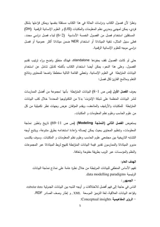 5
‫ن‬ ‫ا‬‫ر‬‫ظ‬ ‫و‬‫فصول‬‫و‬ ‫تاب‬ ‫ا‬‫ة‬ ‫حا‬ ‫ا‬ ‫اسات‬‫ر‬‫د‬‫تاب‬ ‫ا‬ ‫هذا‬ ‫في‬‫فسها‬ ‫ب‬ ‫مستقلة‬‫ل‬ ‫بش‬ ‫اءتها‬‫ر‬‫ق‬ ‫ن‬ ‫ويم‬
‫فردي‬،‫تبات‬ ‫م‬ ‫ا‬‫و‬ ‫معلومات‬ ‫ا‬ ‫ظم‬ ‫بي‬‫ر‬‫ومد‬ ‫يي‬ ‫مه‬ ‫ن‬ ‫يم‬(LIS)‫قمية‬‫ر‬ ‫ا‬ ‫ية‬ ‫سا‬ ‫اإل‬ ‫علوم‬ ‫ا‬ ‫و‬(DH)
‫مستقلين‬ ‫ا‬( ‫ساسية‬ ‫ا‬ ‫خمسة‬ ‫ا‬ ‫فصول‬ ‫ا‬ ‫من‬ ‫فصل‬ ‫استخدام‬2-6‫محدد‬ ‫اسي‬‫ر‬‫د‬ ‫فصل‬ ‫اء‬ ‫ب‬ ).
‫ف‬‫استخدام‬ ‫أو‬ ‫ميتاداتا‬ ‫ا‬ ‫قية‬ ‫ت‬ ،‫مثال‬ ‫ا‬ ‫سبيل‬ ‫على‬NER‫فصل‬ ‫أو‬ ‫عمومية‬ ‫ثر‬ ‫أ‬ ‫ميتاداتا‬ ‫ضمن‬
.‫قمية‬‫ر‬ ‫ا‬ ‫ية‬ ‫سا‬ ‫اإل‬ ‫لعلوم‬ ‫موجه‬ ‫اسي‬‫ر‬‫د‬
‫بمفردها‬ ‫تقف‬ ‫فصول‬ ‫ا‬ ‫ت‬ ‫ا‬ ‫و‬ ‫حتى‬standalone،‫ف‬‫ت‬‫ر‬‫ت‬ ‫اء‬‫ر‬‫و‬ ‫اضح‬‫و‬ ‫طق‬ ‫م‬ ‫اك‬ ‫ه‬‫تقديم‬ ‫يب‬
‫استخدام‬ ‫عن‬ ‫شامل‬ ‫يل‬ ‫د‬ ‫مله‬ ‫بأ‬ ‫تاب‬ ‫ا‬ ‫استخدام‬ ‫أيضا‬ ‫ن‬ ‫يم‬ ،‫حو‬ ‫ا‬ ‫هذا‬ ‫وعلى‬ .‫فصول‬ ‫ا‬
‫تائج‬ ‫و‬ ‫لمحتوى‬ ‫اضحا‬‫و‬ ‫مخططا‬ ‫ية‬ ‫تا‬ ‫ا‬ ‫قائمة‬ ‫ا‬ ‫وتعطي‬ .‫ية‬ ‫سا‬ ‫اإل‬ ‫علوم‬ ‫ا‬ ‫في‬ ‫ابطة‬‫ر‬‫مت‬ ‫ا‬ ‫ات‬ ‫بيا‬ ‫ا‬
:‫فصل‬ ‫ل‬ ‫ئ‬‫قار‬ ‫ا‬ ‫ومالمح‬ ‫تعلم‬ ‫ا‬
‫يعرف‬‫األول‬ ‫فصل‬ ‫ا‬‫ص‬ ‫(ص‬8-1)‫ابطة‬‫ر‬‫مت‬ ‫ا‬ ‫ات‬ ‫بيا‬ ‫ا‬‫ب‬‫ممارسات‬ ‫ا‬ ‫أفضل‬ ‫من‬ ‫"مجموعة‬ ‫ها‬ ‫أ‬
‫محددة‬ ‫ا‬ ‫وجيا‬‫و‬ ‫ت‬ ‫ا‬ ‫من‬ ‫بدال‬ "‫ترت‬ ‫اإل‬ ‫ة‬ ‫شب‬ ‫على‬ ‫ظمة‬ ‫م‬ ‫ا‬ ‫ات‬ ‫بيا‬ ‫ا‬ ‫شر‬‫خ‬ "‫تب‬ ‫الل‬‫ات‬ ‫بيا‬ ‫ا‬
‫ابطة‬‫ر‬‫مت‬ ‫ا‬،‫متاحف‬ ‫ا‬‫و‬ ‫رشيف‬ ‫ا‬‫و‬ ‫تبات‬ ‫لم‬‫و‬‫فان‬‫مؤ‬ ‫ا‬ ‫يقدم‬‫ل‬ ‫من‬ ‫ميلية‬ ‫ت‬ ‫ظر‬ ‫وجهات‬ ‫عرض‬
‫ا‬ ‫علوم‬ ‫من‬‫حاسب‬‫و‬‫علوم‬‫ظم‬‫و‬ ‫معلومات‬ ‫ا‬‫تبات‬ ‫م‬ ‫ا‬.
‫يستعرض‬‫ا‬‫فصل‬‫ثاني‬ ‫ا‬‫(ا‬‫نمذجة‬Modeling)‫ص‬ ‫(ص‬(69-11‫مذجة‬ ‫وتطور‬ ‫يخ‬‫ر‬‫تا‬
‫ويت‬ ،‫وعة‬ ‫مت‬ ‫بطرق‬ ‫استخدامه‬ ‫عادة‬‫ا‬‫و‬ ‫ه‬ ‫إيصا‬ ‫ن‬ ‫يم‬ ‫بحيث‬ ‫محتوى‬ ‫ا‬ ‫ظيم‬ ‫وت‬ ،‫معلومات‬ ‫ا‬‫ت‬‫أوجه‬ ‫بع‬
‫حاسب‬ ‫ا‬ ‫علوم‬ ‫مجتمعي‬ ‫بين‬ ‫يخية‬‫ر‬‫تا‬ ‫ا‬ ‫تشابه‬ ‫ا‬‫تبات‬ ‫م‬ ‫ا‬ ‫و‬ ‫معلومات‬ ‫ا‬ ‫ظم‬ ‫وعلوم‬.‫تسب‬ ‫ي‬ ‫وسوف‬
‫مدير‬‫و‬‫ميتاداتا‬ ‫ا‬‫ممارسون‬ ‫ا‬‫و‬‫تقدير‬‫قيمة‬‫ابطة‬‫ر‬‫مت‬ ‫ا‬ ‫ات‬ ‫بيا‬ ‫ا‬‫بط‬‫ر‬ ‫هج‬‫ميتاداتا‬ ‫ا‬‫مجموعات‬ ‫ا‬ ‫عبر‬
.‫وشفافة‬ ‫مفتوحة‬ ‫يقة‬‫ر‬‫بط‬ ‫ويب‬ ‫ا‬ ‫عبر‬ ‫مؤسسات‬ ‫ا‬‫و‬ ‫ظم‬ ‫ا‬‫و‬
‫عام‬ ‫ا‬ ‫هدف‬ ‫ا‬:
‫ت‬‫ات‬ ‫بيا‬ ‫ا‬ ‫مذجة‬ ‫ماذج‬ ‫على‬ ‫عامة‬ ‫ة‬‫ر‬‫ظ‬ ‫خالل‬ ‫من‬ ‫تبطة‬‫ر‬‫م‬ ‫ا‬ ‫ات‬ ‫لبيا‬ ‫طقي‬ ‫م‬ ‫ا‬ ‫ساس‬ ‫ا‬ ‫فهم‬
‫ئيسية‬‫ر‬ ‫ا‬data modelling paradigms.
-‫جمهو‬ ‫ا‬:‫ر‬
‫و‬ ‫الختالفات‬ ‫أفضل‬ ‫فهم‬ ‫ى‬ ‫إ‬ ‫حاجة‬ ‫في‬ ‫اس‬ ‫ا‬‫ية‬‫جدو‬ ‫ا‬ ‫ات‬ ‫بيا‬ ‫ا‬ ‫بين‬ ‫شبه‬ ‫ا‬ ‫أوجه‬tabular data،
‫و‬،‫عالقية‬ ‫ا‬ ‫ات‬ ‫بيا‬ ‫ا‬ ‫اعد‬‫و‬‫ق‬‫غة‬‫ترميز‬ ‫ا‬‫موسعة‬ ‫ا‬, XML‫و‬‫صادر‬ ‫ا‬ ‫وصف‬ ‫إطار‬RDF.
-‫ا‬‫رؤى‬‫مفاهيمية‬ ‫ا‬Conceptual insights:
 