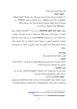 6
‫ات‬ ‫بيا‬ ‫ا‬ ‫مذجة‬ ‫تأثير‬‫ميتاداتا‬ ‫ا‬ ‫على‬.
-‫ع‬ ‫ا‬ ‫ات‬‫ر‬‫مها‬ ‫ا‬:‫ملية‬
‫رس‬ ‫ا‬ ‫ات‬ ‫بيا‬ ‫اعد‬‫و‬‫ق‬ ‫في‬ ‫ات‬‫ر‬‫االستفسا‬ ‫اء‬ ‫ب‬‫و‬‫م‬‫ية‬.‫يصبح‬‫اية‬‫ر‬‫د‬ ‫على‬ ‫اء‬‫ر‬‫ق‬ ‫ا‬‫ب‬‫لغة‬‫االستعالم‬‫لة‬ ‫مهي‬ ‫ا‬
SPARQL‫خالل‬ ‫من‬‫ديببيديا‬DBpedia‫يب‬‫ر‬‫ف‬ ‫من‬ ‫االستفادة‬ ‫أجل‬ ‫من‬ .‫ي‬‫س‬freebase3
‫وت‬ ،‫م‬
‫استعالم‬ ‫غة‬ ‫توضيح‬‫ية‬ ‫مل‬ ‫ا‬4
Metaweb Query Language.‫مثلة‬ ‫ا‬ ‫بعض‬ ‫مع‬ ‫أيضا‬
-:‫ة‬ ‫حا‬ ‫اسة‬‫ر‬‫د‬‫يدك‬ ‫اول‬ ‫مت‬ ‫في‬ ‫ابطة‬‫ر‬‫مت‬ ‫ا‬ ‫ات‬ ‫بيا‬ ‫ا‬
‫اول‬ ‫ويت‬‫تن‬ ‫(ا‬ ‫ث‬ ‫ثا‬ ‫ا‬ ‫فصل‬ ‫ا‬‫قية‬Cleaning)‫ص‬ ‫ص‬ ((107-71‫وعية‬‫ميتاداتا‬ ‫ا‬‫ح‬‫يشر‬ ،
‫ف‬‫مؤ‬ ‫ا‬‫ا‬‫"جميع‬ ‫أن‬ ‫ن‬‫ميتاداتا‬ ‫ا‬‫متسخة‬dirty‫ال‬‫و‬‫ويق‬ ."‫ك‬ ‫ذ‬ ‫حيال‬ ‫شيئا‬ ‫تفعل‬ ‫أن‬ ‫ك‬ ‫يم‬ ‫ن‬ ‫و‬ ،‫إن‬ ‫ن‬
‫وعية‬‫ميتاداتا‬ ‫ا‬‫يست‬‫موضوعية‬ ‫غير‬subjective‫تلبية‬ ‫سبية‬ ‫و‬ ‫سياقية‬ ‫أيضا‬ ‫هي‬ ‫بل‬ ‫فحسب‬
‫فرضية‬ ‫إن‬ .‫محليين‬ ‫ا‬ ‫مستخدمين‬ ‫ا‬ ‫احتياجات‬‫ابطة‬‫ر‬‫مت‬ ‫ا‬ ‫ات‬ ‫بيا‬ ‫ا‬‫وتبادل‬ ‫توصيف‬ ‫إعادة‬ ‫هي‬
‫ميتاداتا‬ ‫ا‬‫وغير‬ ‫معروفة‬ ‫غير‬ ‫سياقات‬ ‫في‬ ‫مي‬ ‫عا‬ ‫ا‬ ‫صعيد‬ ‫ا‬ ‫على‬ ‫ين‬‫ر‬‫خ‬ ‫متاحة‬ ‫وجعلها‬ ‫محلية‬ ‫ا‬
.‫متوقعة‬
‫عام‬ ‫ا‬ ‫هدف‬ ‫ا‬:
‫ت‬‫إ‬ ‫تحتاج‬ ‫ميتاداتا‬ ‫ا‬ ‫معظم‬ ‫أن‬ ‫فهم‬.‫قية‬ ‫ت‬ ‫ى‬
‫جمهور‬ ‫ا‬:
‫ا‬ ‫أصحاب‬‫مجموعات‬‫في‬ ‫غبون‬‫ير‬ ‫ذين‬ ‫ا‬‫ت‬‫من‬ ‫تخلص‬ ‫ا‬ ‫يفية‬ ‫فهم‬‫قضايا‬‫جود‬‫ة‬‫ا‬ ‫ميتاداتا‬ ‫ا‬‫شائع‬‫ة‬
‫على‬ ‫حصول‬ ‫ا‬‫و‬‫ت‬‫أفضل‬ ‫فهم‬‫شامل‬‫جودة‬‫ميتاداتا‬ ‫ا‬.
‫مفاهيمية‬ ‫ا‬ ‫رؤى‬ ‫ا‬:
"‫ية‬ ‫اإلجما‬ ‫جودة‬ ‫"ا‬ ‫ية؛‬‫ر‬‫جوه‬ ‫سبية‬ ‫سمة‬ ‫هي‬ ‫جودة‬ ‫ا‬total quality‫بدال‬ .‫ها‬ ‫وجود‬ ‫ال‬ ‫ي‬ ‫تا‬ ‫با‬
‫م‬،‫ك‬ ‫ذ‬ ‫ن‬‫تر‬ ‫ا‬‫ي‬.‫زمن‬ ‫ا‬ ‫عبر‬ ‫ميتاداتا‬ ‫ا‬ ‫تطور‬ ‫يفية‬ ‫على‬ ‫ز‬
-‫عملية‬ ‫ا‬ ‫ات‬‫ر‬‫مها‬ ‫ا‬(‫ة‬ ‫حا‬ ‫اسة‬‫ر‬‫د‬):
‫ل‬ ‫عامة‬ ‫ا‬ ‫سمات‬ ‫ا‬ ‫من‬ ‫مساعدة‬ ‫مع‬ ‫قية‬ ‫ت‬ ‫ا‬ ‫وعمليات‬ ‫ميتاداتا‬ ‫ا‬ ‫توصيف‬OpenRefine‫يتم‬‫ت‬‫و‬‫ض‬‫ي‬‫ح‬‫ها‬
‫غ‬‫بر‬ ‫شو‬ ‫ات‬ ‫بيا‬ ‫قاعدة‬ ‫من‬ ‫ميتاداتا‬ ‫ا‬ ‫مع‬‫لمخطوطات‬Schoenberg Database of Manuscripts.
3
freebase‫ء‬ ‫أعض‬ ‫من‬ ‫رئيسي‬ ‫بشكل‬ ‫لف‬ ‫يت‬ ‫معرفي‬ ‫ني‬ ‫تع‬ ‫قع‬ ‫م‬‫اإلنترن‬ ‫مجتمع‬
4
nguageMetaweb Query La‫برمجية‬ ‫برمجة‬ ‫لغة‬Freebase
 