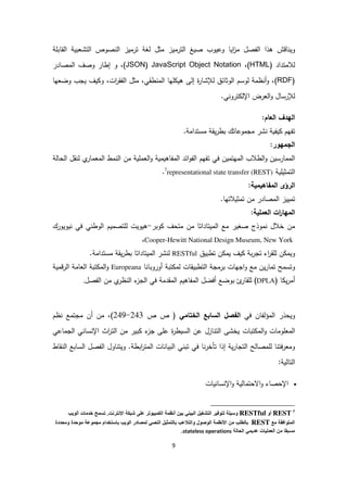 9
‫و‬‫اقش‬ ‫ي‬‫هذا‬‫مثل‬ ‫ترميز‬ ‫ا‬ ‫صيغ‬ ‫وعيوب‬ ‫ايا‬‫ز‬‫م‬ ‫فصل‬ ‫ا‬‫قابلة‬ ‫ا‬ ‫تشعبية‬ ‫ا‬ ‫صوص‬ ‫ا‬ ‫ترميز‬ ‫غة‬
‫المتداد‬(HTML،)JavaScript Object Notation(JSON‫و‬ ،)‫م‬ ‫ا‬ ‫وصف‬ ‫إطار‬‫صادر‬
(RDF)،‫ات‬‫ر‬‫فق‬ ‫ا‬ ‫مثل‬ ،‫طقي‬ ‫م‬ ‫ا‬ ‫لها‬ ‫هي‬ ‫ى‬ ‫إ‬ ‫ة‬‫ر‬‫إلشا‬ ‫وثائق‬ ‫ا‬ ‫وسم‬ ‫ظمة‬ ‫أ‬‫و‬ ،‫وضعها‬ ‫يجب‬ ‫يف‬ ‫و‬
‫إلرسال‬‫عرض‬ ‫ا‬‫و‬.‫ي‬ ‫ترو‬ ‫اإل‬
‫عام‬ ‫ا‬ ‫هدف‬ ‫ا‬:
‫ت‬‫مجموع‬ ‫شر‬ ‫يفية‬ ‫فهم‬‫ا‬.‫مستدامة‬ ‫يقة‬‫ر‬‫بط‬ ‫تك‬
‫جمهور‬ ‫ا‬:
‫في‬ ‫مهتمين‬ ‫ا‬ ‫طالب‬ ‫ا‬‫و‬ ‫ممارسين‬ ‫ا‬‫ت‬‫ي‬‫معمار‬ ‫ا‬ ‫مط‬ ‫ا‬ ‫من‬ ‫عملية‬ ‫ا‬‫و‬ ‫مفاهيمية‬ ‫ا‬ ‫ائد‬‫و‬‫ف‬ ‫ا‬ ‫فهم‬‫قل‬‫ة‬ ‫حا‬ ‫ا‬
‫تمثيلية‬ ‫ا‬7
representational state transfer (REST).
‫ا‬‫رؤى‬‫مفاهيمية‬ ‫ا‬:
‫تم‬‫يي‬‫ا‬ ‫ز‬‫مصادر‬‫م‬‫تمثيال‬ ‫ن‬‫ت‬.‫ها‬
‫عملية‬ ‫ا‬ ‫ات‬‫ر‬‫مها‬ ‫ا‬:
‫متحف‬ ‫من‬ ‫ميتاداتا‬ ‫ا‬ ‫مع‬ ‫صغير‬ ‫موذج‬ ‫خالل‬ ‫من‬‫وبر‬-‫هيويت‬‫ي‬ ‫وط‬ ‫ا‬ ‫لتصميم‬‫يويورك‬ ‫في‬
YorkNew,Hewitt National Design Museum-Cooper،
‫و‬‫تطبيق‬ ‫ن‬ ‫يم‬ ‫يف‬ ‫بة‬‫ر‬‫تج‬ ‫اء‬‫ر‬‫لق‬ ‫ن‬ ‫يم‬RESTful‫مس‬ ‫يقة‬‫ر‬‫بط‬ ‫ميتاداتا‬ ‫ا‬ ‫شر‬.‫تدامة‬
‫وتسمح‬‫تطبيقات‬ ‫ا‬ ‫برمجة‬ ‫اجهات‬‫و‬ ‫مع‬ ‫ين‬‫ر‬‫تما‬‫تبة‬ ‫م‬‫ا‬ ‫أوروبا‬Europeana‫قمية‬‫ر‬ ‫ا‬ ‫عامة‬ ‫ا‬ ‫تبة‬ ‫م‬ ‫ا‬‫و‬
( ‫ا‬ ‫ي‬‫ر‬‫أم‬DPLA‫ئ‬‫لقار‬ )‫ب‬‫فصل‬ ‫ا‬ ‫من‬ ‫ي‬‫ظر‬ ‫ا‬ ‫ء‬‫جز‬ ‫ا‬ ‫في‬ ‫مقدمة‬ ‫ا‬ ‫مفاهيم‬ ‫ا‬ ‫أفضل‬ ‫وضع‬.
‫و‬‫فان‬‫مؤ‬ ‫ا‬ ‫يحذر‬‫في‬‫فصل‬ ‫ا‬‫سابع‬ ‫ا‬‫ختامي‬ ‫ا‬‫ص‬ ‫ص‬ ((249-243‫مجتمع‬ ‫أن‬ ‫من‬ ،‫ظم‬
‫ا‬‫و‬ ‫معلومات‬ ‫ا‬‫تبات‬ ‫م‬‫من‬ ‫بير‬ ‫ء‬‫جز‬ ‫على‬ ‫ة‬‫ر‬‫سيط‬ ‫ا‬ ‫عن‬ ‫ازل‬ ‫ت‬ ‫ا‬ ‫يخشى‬‫ا‬‫اث‬‫ر‬‫ت‬‫جماعي‬ ‫ا‬ ‫ي‬ ‫سا‬ ‫اإل‬
‫ي‬ ‫تب‬ ‫في‬ ‫تأخرا‬ ‫إذا‬ ‫ية‬‫ر‬‫تجا‬ ‫ا‬ ‫ح‬ ‫لمصا‬ ‫ا‬ ‫فت‬‫ر‬‫ومع‬‫ابطة‬‫ر‬‫مت‬ ‫ا‬ ‫ات‬ ‫بيا‬ ‫ا‬.‫اول‬ ‫ويت‬‫سابع‬ ‫ا‬ ‫فصل‬ ‫ا‬‫قاط‬ ‫ا‬
‫ية‬ ‫تا‬ ‫ا‬:
‫يات‬ ‫سا‬ ‫اإل‬‫و‬ ‫ية‬ ‫االحتما‬‫و‬ ‫اإلحصاء‬
7
REST‫أ‬RESTful‫سي‬‫فير‬ ‫لت‬‫التشغيل‬‫البيني‬‫بين‬‫أنظم‬‫تر‬ ‫الكمبي‬‫ع‬‫شبك‬‫اإلنترن‬.‫تسمح‬‫خدم‬‫ي‬ ‫ال‬
‫افق‬ ‫المت‬‫مع‬REST‫لط‬ ‫ب‬‫من‬‫األنظم‬‫ل‬ ‫ص‬ ‫ال‬‫التالع‬‫لتمثيل‬ ‫ب‬‫النصي‬‫در‬ ‫لمص‬‫ي‬ ‫ال‬‫ستخدا‬ ‫ب‬‫ع‬ ‫مجم‬‫حدة‬ ‫م‬‫محددة‬
‫مسبق‬‫من‬‫ي‬ ‫العم‬‫عديمي‬‫ل‬ ‫الح‬stateless operations.
 
