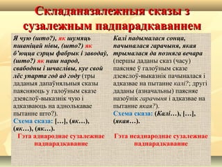Складаназалежныя сказы зСкладаназалежныя сказы з
сузалежным падпарадкаваннемсузалежным падпарадкаваннем
Я чую (што?), як шумяць
пшаніцай нівы, (што?) як
б’юцца сэрцы фабрык і заводаў,
(што?) як наш народ,
свабодны і шчаслівы, куе свой
лёс упарта год ад году (тры
даданыя дапаўняльныя сказы
паясняюць у галоўным сказе
дзеяслоў-выказнік чую і
адказваюць на аднолькавае
пытанне што?).
Схема сказа: […], (як…),
(як…), (як…).
Гэта аднароднае сузалежнае
падпарадкаванне
Калі падымалася сонца,
пачыналася гарачыня, якая
трымалася да позняга вечара
(першы даданы сказ (часу)
паясняе ў галоўным сказе
дзеяслоў-выказнік пачыналася і
адказвае на пытанне калі?; другі
даданы (азначальны) паясняе
назоўнік гарачыня і адказвае на
пытанне якая?).
Схема сказа: (Калі…), […],
(якая…).
Гэта неаднароднае сузалежнае
падпарадкаванне
 