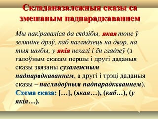 Складаназалежныя сказы саСкладаназалежныя сказы са
змешаным падпарадкаваннемзмешаным падпарадкаваннем
Мы накіраваліся да сядзібы,Мы накіраваліся да сядзібы, якаяякая тоне ўтоне ў
зеляніне дрэў, каб паглядзець на двор, назеляніне дрэў, каб паглядзець на двор, на
тыя шыбы, утыя шыбы, у якіяякія некалі і ён глядзеўнекалі і ён глядзеў (з(з
галоўным сказам першы і другі даданыягалоўным сказам першы і другі даданыя
сказы звязанысказы звязаны сузалежнымсузалежным
падпарадкаваннемпадпарадкаваннем, а другі і трэці даданыя, а другі і трэці даданыя
сказы –сказы – паслядоўным падпарадкаваннемпаслядоўным падпарадкаваннем).).
Схема сказа:Схема сказа: […], ([…], (якаяякая…), (…), (кабкаб…), (…), (уу
якіяякія…).…).
 