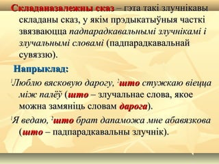 Складаназалежны сказСкладаназалежны сказ – гэта такі злучнікавы– гэта такі злучнікавы
складаны сказ, у якім прэдыкатыўныя часткіскладаны сказ, у якім прэдыкатыўныя часткі
звязваюццазвязваюцца падпарадкавальнымі злучнікамі іпадпарадкавальнымі злучнікамі і
злучальнымі словамізлучальнымі словамі (падпарадкавальнай(падпарадкавальнай
сувяззю).сувяззю).
Напрыклад:Напрыклад:
11
Люблю вясковую дарогу,Люблю вясковую дарогу, 22
штошто стужкаю віеццастужкаю віецца
між палёўміж палёў ((штошто – злучальнае слова, якое– злучальнае слова, якое
можна замяніць словамможна замяніць словам дарогадарога).).
11
Я ведаю,Я ведаю, 22
штошто брат дапаможа мне абавязковабрат дапаможа мне абавязкова
((штошто – падпарадкавальны злучнік).– падпарадкавальны злучнік).
 
