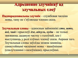 Адрозненне злучнікаў адАдрозненне злучнікаў ад
злучальных слоўзлучальных слоў
Падпарадкавальны злучнікПадпарадкавальны злучнік – службовая часціна– службовая часціна
мовы, таму не з’яўляецца членам сказа.мовы, таму не з’яўляецца членам сказа.
Злучальныя словыЗлучальныя словы – адносныя займеннікі– адносныя займеннікі хто, што,хто, што,
які, чыйякі, чый і прыслоўіі прыслоўі дзе, адкуль, кудыдзе, адкуль, куды – не толькі– не толькі
звязваюць даданую частку з галоўнай, але ізвязваюць даданую частку з галоўнай, але і
выступаюць у ролі пэўных членаў сказа. Акрамя таго.выступаюць у ролі пэўных членаў сказа. Акрамя таго.
Злучальныя словы заўсёды можна замяніцьЗлучальныя словы заўсёды можна замяніць
самастойнымі часцінамі мовы – назоўнікамісамастойнымі часцінамі мовы – назоўнікамі
(спалучэннямі з назоўнікам), прыслоўямі.(спалучэннямі з назоўнікам), прыслоўямі.
 