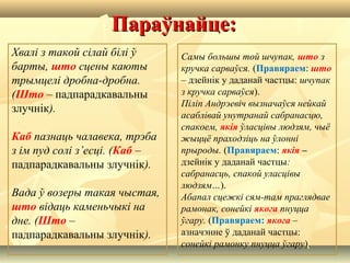 Параўнайце:Параўнайце:
Хвалі з такой сілай білі ў
барты, што сцены каюты
трымцелі дробна-дробна.
(Што – падпарадкавальны
злучнік).
Каб пазнаць чалавека, трэба
з ім пуд солі з’есці. (Каб –
падпарадкавальны злучнік).
Вада ў возеры такая чыстая,
што відаць каменьчыкі на
дне. (Што –
падпарадкавальны злучнік).
Самы большы той шчупак, што з
кручка сарваўся. (Правяраем: што
– дзейнік у даданай частцы: шчупак
з кручка сарваўся).
Піліп Андрэевіч вызначаўся нейкай
асаблівай унутранай сабранасцю,
спакоем, якія ўласцівы людзям, чыё
жыццё праходзіць на ўлонні
прыроды. (Правяраем: якія –
дзейнік у даданай частцы:
сабранасць, спакой уласцівы
людзям…).
Абапал сцежкі сям-там праглядвае
рамонак, сонейкі якога пнуцца
ўгару. (Правяраем: якога –
азначэнне ў даданай частцы:
сонейкі рамонку пнуцца ўгару).
 
