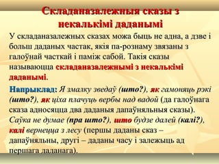 Складаназалежныя сказы зСкладаназалежныя сказы з
некалькімі даданымінекалькімі даданымі
У складаназалежных сказах можа быць не адна, а дзве іУ складаназалежных сказах можа быць не адна, а дзве і
больш даданых частак, якія па-рознаму звязаны збольш даданых частак, якія па-рознаму звязаны з
галоўнай часткай і паміж сабой. Такія сказыгалоўнай часткай і паміж сабой. Такія сказы
называюццаназываюцца складаназалежнымі з некалькіміскладаназалежнымі з некалькімі
даданымідаданымі..
Напрыклад:Напрыклад: Я змалку зведаў (Я змалку зведаў (што?што?),), якяк гамоняць рэкігамоняць рэкі
((што?што?),), якяк ціха плачуць вербы над вадойціха плачуць вербы над вадой (да галоўнага(да галоўнага
сказа адносяцца два даданыя дапаўняльныя сказы).сказа адносяцца два даданыя дапаўняльныя сказы).
Саўка не думае (Саўка не думае (пра што?пра што?),), штошто будзе далей (будзе далей (калі?калі?),),
калікалі вернецца з лесувернецца з лесу (першы даданы сказ –(першы даданы сказ –
дапаўняльны, другі – даданы часу і залежыць аддапаўняльны, другі – даданы часу і залежыць ад
першага даданага).першага даданага).
 