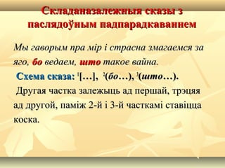Складаназалежныя сказы зСкладаназалежныя сказы з
паслядоўным падпарадкаваннемпаслядоўным падпарадкаваннем
Мы гаворым пра мір і страсна змагаемся заМы гаворым пра мір і страсна змагаемся за
яго,яго, бобо ведаем,ведаем, штошто такое вайна.такое вайна.
Схема сказа:Схема сказа: 11
[…],[…], 22
((бобо…),…), 33
((штошто…).…).
Другая частка залежыць ад першай, трэцяяДругая частка залежыць ад першай, трэцяя
ад другой, паміж 2-й і 3-й часткамі ставіццаад другой, паміж 2-й і 3-й часткамі ставіцца
коска.коска.
 