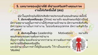 5. บทบาทของผู้นาที่ดี ที่ช่วยเสริมสร้างคุณภาพ
งานให้เกิดขึ้นได้ (ต่อ)
ผู้นาในยุคปัจจุบันที่มีประสิทธิภาพประกอบด้วยคุณลักษณะ ต่อไปนี้
1. มีแรงขับเคลื่อนสูง (Drive) หมายถึง คุณลักษณะที่ผู้นาเป็ นผู้
มีความพยายามสูงในการทางานให้บรรลุตามเป้ าหมาย มีความกระตือรือร ้น
มีความพยายามในการทางาน ไม่ย่อท้อต่ออุปสรรค มีความคิดริเริ่ม
สร ้างสรรค์
2. มีแรงจูงใจสูง (Leadership Motivation) หมายถึง
คุณลักษณะของความต้องการอานาจ
ที่สูงกว่าผู้อื่น ชอบที่จะนามากกว่าตาม ความต้องการอานาจ คือ ความ
พยายามมีอิทธิพลเหนือผู้อื่น
และมีอานาจในการทาให้ผู้อื่นยอมรับ ไว้วางใจและทางานให้สาเร็จตาม
วิสัยทัศน์
 