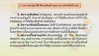 3. มีความซื่อสัตย์ (Integrity) หมายถึง คุณลักษณะของผู้นาที่
กระทาตามที่พูดไว้ รักษาคามั่นสัญญา ทาให้ผู้อื่นเกิดความไว้วางใจ
(Honesty) ทาให้ผู้อื่นเชื่อถือ(Credibility)
4. มีความเชื่อมั่นในตนเอง (Self-Confidence) หมายถึง ผู้นา
ชอบทางานที่ท้าทายความสามารถ เช่น เชื่อมั่นว่าถ้าทางานได้สาเร็จแม้ว่า
ในสภาพความไม่แน่นอนของสถานการณ์ด้วยความมั่นใจในตนเอง
5. มีความรู ้ในด้านธุรกิจ (Knowledge of The Business)
เชิงธุรกิจ เช่น อุตสาหกรรม การแข่งขัน เทคโนโลยีต่างๆ ผู้นาที่แสวงหา
เฉลียวฉลาด มีความก้าวหน้าในอาชีพสูงมีความเชี่ยวชาญในเรื่องที่
ส่วนคุณสมบัติทั่วไปของผู้นาที่ทาให้ผู้นาประสบความสาเร็จในการทางาน
5. บทบาทของผู้นาที่ดี ที่ช่วยเสริมสร้างคุณภาพงานให้เกิดขึ้นได้ (ต่อ)
 